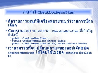 คลาส      CheckboxMenuItem

 คือ รายการเมนูท ม เ ครื่อ งหมายระบุว ่า รายการนีถ ูก
                  ี่ ี                            ้
  เลือ ก
 Constructor ของคลาส             CheckboxMenuItem   ทีส ำา คัญ
                                                       ่
  มีด ง นี้
      ั
   •   public CheckboxMenuItem()
   •   public CheckboxMenuItem(String label)
   •   public CheckboxMenuItem(String label,boolean state)
 เราสามารถทีจ ะเปลี่ย นสถานะของออปเจ็ค ชนิด
             ่
 CheckboxMenuItem     ได้โดยใช้เ มธอด      setState(boolean
 b)
 