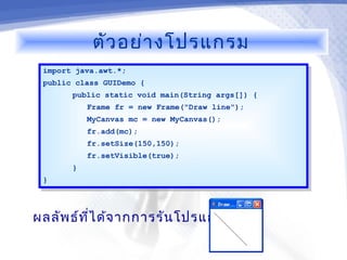 ตัว อย่า งโปรแกรม
 import java.awt.*;
  import java.awt.*;
 public class GUIDemo {
  public class GUIDemo {
       public static void main(String args[]) {
        public static void main(String args[]) {
           Frame fr = new Frame("Draw line");
            Frame fr = new Frame("Draw line");
            MyCanvas mc = new MyCanvas();
             MyCanvas mc = new MyCanvas();
            fr.add(mc);
             fr.add(mc);
            fr.setSize(150,150);
             fr.setSize(150,150);
            fr.setVisible(true);
             fr.setVisible(true);
       }}
 }}



ผลลัพ ธ์ท ไ ด้จ ากการรัน โปรแกรม
          ี่
 
