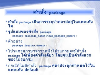 คำา สัง
                           ่   package

 คำา สั่ง package   เป็น การระบุว า คลาสอยูใ นแพคเก็จ
                                   ่        ่
  ใด
 รูป แบบของคำา สั่ง     package
     package <package_name>[<sub_package_name>];

 ตัว อย่า ง
     package faculty.domain;

 โปรแกรมภาษาจาวาหนึ่ง โปรแกรมจะมีค ำา สัง
                                         ่
       ได้เ พีย งคำา สั่ง เดีย ว โดยจะเป็น คำา สั่ง แรก
  package
  ของโปรแกรม
 กรณีท ไ ม่ม ค ำา สั่ง package
        ี่    ี                    คลาสจะถูก กำา หนดไว้ใ น
  แพคเก็จ default
 