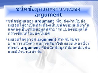 ชนิด ข้อ มูล และจำา นวนของ
              argument
 ชนิด ข้อ มูล ของ argument ที่จ ะส่ง ผ่า นไปยัง
 เมธอดไม่จ ำา เป็น ทีจ ะต้อ งเป็น ชนิด ข้อ มูล เดีย วกัน
                      ่
 แต่ต ้อ งเป็น ชนิด ข้อ มูล ทีส ามารถแปลงข้อ มูล ให้
                              ่
 กว้า งขึ้น ได้โ ดยอัต โนมัต ิ
 เมธอดใดๆอาจมี    argument สำา หรับ รับ ค่า
 มากกว่า หนึง ตัว แต่ก ารเรีย กใช้เ มธอดเหล่า นีจ ะ
             ่                                   ้
 ต้อ งส่ง argument ทีม ช นิด ข้อ มูล ทีส อดคล้อ งกัน
                       ่ ี             ่
 และมีจ ำา นวนเท่า กัน
 