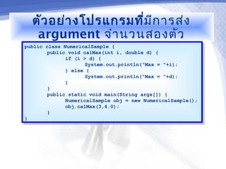 ตัว อย่า งโปรแกรมที่มีก ารส่ง
   argument จำา นวนสองตัว
public class NumericalSample {
 public class NumericalSample {
        public void calMax(int i, double d) {
         public void calMax(int i, double d) {
              if (i > d) {
               if (i > d) {
                     System.out.println("Max = "+i);
                      System.out.println("Max = "+i);
              } else {
               } else {
                     System.out.println("Max = "+d);
                      System.out.println("Max = "+d);
              }}
        }}
        public static void main(String args[]) {
         public static void main(String args[]) {
              NumericalSample obj = new NumericalSample();
               NumericalSample obj = new NumericalSample();
              obj.calMax(3,4.0);
               obj.calMax(3,4.0);
        }}
}}
 
