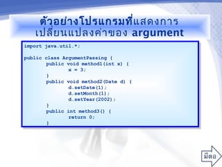 ตัว อย่า งโปรแกรมที่แ สดงการ
   เปลี่ย นแปลงค่า ของ argument
import java.util.*;
 import java.util.*;

public class ArgumentPassing {
 public class ArgumentPassing {
        public void method1(int x) {
         public void method1(int x) {
                x = 3;
                 x = 3;
        }}
        public void method2(Date d) {
         public void method2(Date d) {
                d.setDate(1);
                 d.setDate(1);
                d.setMonth(1);
                 d.setMonth(1);
                d.setYear(2002);
                 d.setYear(2002);
        }}
        public int method3() {
         public int method3() {
                return 0;
                 return 0;
        }}
 