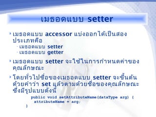 เมธอดแบบ setter
 เมธอดแบบ      accessor แบ่ง ออกได้เ ป็น สอง
 ประเภทคือ
  • เมธอดแบบ    setter
  • เมธอดแบบ    getter
 เมธอดแบบ      setter จะใช้ใ นการกำา หนดค่า ของ
 คุณ ลัก ษณะ
 โดยทัว ไปชื่อ ของเมธอดแบบ
       ่                          setter จะขึ้น ต้น
 ด้ว ยคำา ว่า set แล้ว ตามด้ว ยชื่อ ของคุณ ลัก ษณะ
 ซึ่ง มีร ูป แบบดัง นี้
          public void setAttributeName(dataType arg) {
           attributeName = arg;
      }
 