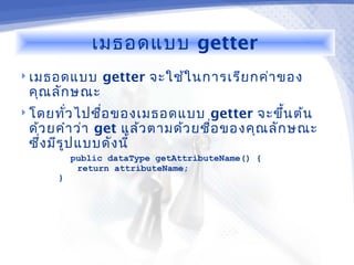 เมธอดแบบ getter
 เมธอดแบบ     getter จะใช้ใ นการเรีย กค่า ของ
 คุณ ลัก ษณะ
 โดยทัว ไปชื่อ ของเมธอดแบบ
       ่                        getter จะขึน ต้น
                                              ้
 ด้ว ยคำา ว่า get แล้ว ตามด้ว ยชื่อ ของคุณ ลัก ษณะ
 ซึ่ง มีร ูป แบบดัง นี้
         public dataType getAttributeName() {
          return attributeName;
     }
 