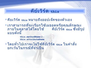 คีย ์เ วิร ์ด   this

 คีย เวิร ์ด this   หมายถึง ออปเจ็ค ของตัว เอง
 เราสามารถทีจ ะเรีย กใช้เ มธอดหรือ คุณ ลัก ษณะ
             ่
  ภายในคลาสได้โ ดยใช้                 คีย เ วิร ์ด
                                          ์          this   ซึ่ง มีร ูป
  แบบดัง นี้
            this.methodName();
            this.attributeName

 โดยทัว ไปเราจะไม่ใ ช้ค ีย เ วิร ์ด this
       ่                    ์                   ในคำา สั่ง
  ยกเว้น ในกรณีท จ ำา เป็น
                 ี่
 