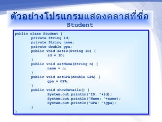 ตัว อย่า งโปรแกรม แสดงคลาสที่ช ื่อ
                         Student
 public class Student {
  public class Student {
         private String id;
          private String id;
         private String name;
          private String name;
         private double gpa;
          private double gpa;
         public void setID(String ID) {
          public void setID(String ID) {
                 id = ID;
                  id = ID;
         }}
         public void setName(String n) {
          public void setName(String n) {
                 name = n;
                  name = n;
         }}
         public void setGPA(double GPA) {
          public void setGPA(double GPA) {
                 gpa = GPA;
                  gpa = GPA;
         }}
         public void showDetails() {
          public void showDetails() {
                 System.out.println("ID: "+id);
                  System.out.println("ID: "+id);
                 System.out.println("Name: "+name);
                  System.out.println("Name: "+name);
                 System.out.println("GPA: "+gpa);
                  System.out.println("GPA: "+gpa);
         }}
 }}
 