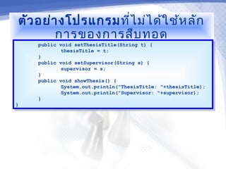 ตัว อย่า งโปรแกรมที่ไ ม่ไ ด้ใ ช้ห ลัก
         การของการสืบ ทอด
     public void setThesisTitle(String t) {
      public void setThesisTitle(String t) {
             thesisTitle = t;
              thesisTitle = t;
     }}
     public void setSupervisor(String s) {
      public void setSupervisor(String s) {
             supervisor = s;
              supervisor = s;
     }}
     public void showThesis() {
      public void showThesis() {
             System.out.println("ThesisTitle: "+thesisTitle);
              System.out.println("ThesisTitle: "+thesisTitle);
             System.out.println("Supervisor: "+supervisor);
              System.out.println("Supervisor: "+supervisor);
     }}
}}
 