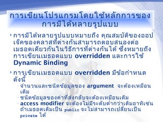 การเขีย นโปรแกรมโดยใช้ห ลัก การของ
         การมีไ ด้ห ลายรูป แบบ
 การมีไ ด้ห ลายรูป แบบหมายถึง     คุณ สมบัต ิข องออป
 เจ็ค ของคลาสทีต ่า งกัน สามารถตอบสนองต่อ
                ่
 เมธอดเดีย วกัน ในวิธ ีก ารที่ต า งกัน ได้ ซึ่ง หมายถึง
                                ่
 การเขีย นเมธอดแบบ overridden และการใช้
 Dynamic Binding
 การเขีย นเมธอดแบบ         overridden มีข ้อ กำา หนด
 ดัง นี้
  • จำา นวนและชนิด ข้อ มูล ของ   argument จะต้อ งเหมือ น
    เดิม
  • ชนิด ข้อ มูล ของค่า ที่ส ่ง กลับ จะต้อ งเหมือ นเดิม
  • access modifier จะต้อ งไม่ม ีร ะดับ ตำ่า กว่า เดิม อาทิเ ช่น
    ถ้า เมธอดเดิม เป็น public จะไม่ส ามารถเปลี่ย นเป็น
    private ได้
 