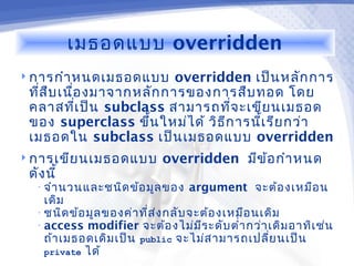 เมธอดแบบ overridden
 การกำา หนดเมธอดแบบ     overridden เป็น หลัก การ
 ทีส บ เนือ งมาจากหลัก การของการสืบ ทอด โดย
   ่ ื    ่
 คลาสทีเ ป็น subclass สามารถทีจ ะเขีย นเมธอด
            ่                       ่
 ของ superclass ขึ้น ใหม่ไ ด้ วิธ ีก ารนีเ รีย กว่า
                                         ้
 เมธอดใน subclass เป็น เมธอดแบบ overridden
 การเขีย นเมธอดแบบ         overridden มีข ้อ กำา หนด
 ดัง นี้
  • จำา นวนและชนิด ข้อ มูล ของ   argument จะต้อ งเหมือ น
    เดิม
  • ชนิด ข้อ มูล ของค่า ที่ส ่ง กลับ จะต้อ งเหมือ นเดิม
  • access modifier จะต้อ งไม่ม ีร ะดับ ตำ่า กว่า เดิม อาทิเ ช่น
    ถ้า เมธอดเดิม เป็น public จะไม่ส ามารถเปลี่ย นเป็น
    private ได้
 
