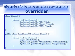 ตัว อย่า ง โปรแกรมแสดงเมธอดแบบ
             overridden
class Student {
 class Student {
        ::
        public void showDetails() {
         public void showDetails() {
                System.out.println("ID: "+id);
                 System.out.println("ID: "+id);
                System.out.println("Name: "+name);
                 System.out.println("Name: "+name);
                System.out.println("GPA: "+gpa);
                 System.out.println("GPA: "+gpa);
        }}
}}

public class GradStudentV2 extends Student {
 public class GradStudentV2 extends Student {
        ::
        public void showDetails() {
         public void showDetails() {
                super.showDetails();
                 super.showDetails();
                System.out.println("ThesisTitle: "+thesisTitle);
                 System.out.println("ThesisTitle: "+thesisTitle);
                System.out.println("Supervisor: "+supervisor);
                 System.out.println("Supervisor: "+supervisor);
        }}
}}
 