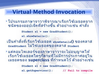 Virtual Method Invocation
 โปรแกรมภาษาจาวาพิจ ารณาเรีย กใช้เ มธอดจาก
 ชนิด ของออปเจ็ค ทีส ร้า งขึ้น ตัว อย่า งเช่น คำา สัง
                   ่                                ่
         Student s1 = new GradStudent();
         s1.showDetails();

เป็น คำา สั่ง ทีเ รีย กใช้เ มธอด showDetails() ของคลาส
                ่
 GradStudent ไม่ใ ช่เ มธอดของคลาส Student
 แต่ค อมไพเลอร์ข องภาษาจาวาจะไม่อ นุญ าตให้
 เรีย กใช้เ มธอดใดๆก็ต ามทีไ ม่ม ก ารประกาศอยูใ น
                            ่    ี            ่
 เมธอดของ superclass ทีก ำา หนดไว้ ตัว อย่า งเช่น
                          ่
         Student s1 = new GradStudent();
         s1.getSupervisor();        // Fail to compile
 