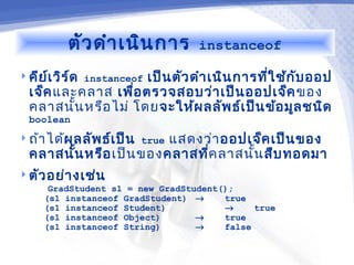 ตัว ดำา เนิน การ        instanceof

 คีย เ วิร ์ด instanceof
      ์              เป็น ตัว ดำา เนิน การทีใ ช้ก ับ ออป
                                            ่
  เจ็ค และคลาส เพือ ตรวจสอบว่า เป็น ออปเจ็ค ของ
                   ่
  คลาสนัน หรือ ไม่ โดย จะให้ผ ลลัพ ธ์เ ป็น ข้อ มูล ชนิด
          ้
  boolean
 ถ้า ได้ผลลัพ ธ์เ ป็น true
                        แสดงว่า ออปเจ็ค เป็น ของ
  คลาสนัน หรือ เป็น ของคลาสที่ค ลาสนัน สืบ ทอดมา
        ้                            ้
 ตัว อย่า งเช่น
      GradStudent s1 = new GradStudent();
     (s1 instanceof GradStudent) →     true
     (s1 instanceof Student)           →     true
     (s1 instanceof Object)       →    true
     (s1 instanceof String)       →    false
 