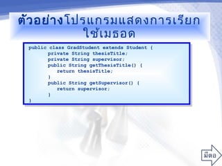 ตัว อย่า งโปรแกรมแสดงการเรีย ก
            ใช้เ มธอด
 public class GradStudent extends Student {
  public class GradStudent extends Student {
        private String thesisTitle;
         private String thesisTitle;
        private String supervisor;
         private String supervisor;
        public String getThesisTitle() {
         public String getThesisTitle() {
           return thesisTitle;
            return thesisTitle;
        }}
        public String getSupervisor() {
         public String getSupervisor() {
           return supervisor;
            return supervisor;
        }}
 }}
 
