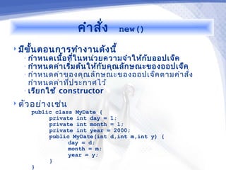 คำา สั่ง     new()

 มีข ั้น ตอนการทำา งานดัง นี้
   • กำา หนดเนื้อ ที่ใ นหน่ว ยความจำา ให้ก ับ ออปเจ็ค
   • กำา หนดค่า เริ่ม ต้น ให้ก ับ คุณ ลัก ษณะของออปเจ็ค
   • กำา หนดค่า ของคุณ ลัก ษณะของออปเจ็ค ตามคำา สั่ง
     กำา หนดค่า ที่ป ระกาศไว้
   • เรีย กใช้ constructor

 ตัว อย่า งเช่น
     public class MyDate {
          private int day = 1;
          private int month = 1;
          private int year = 2000;
          public MyDate(int d,int m,int y) {
                day = d;
                month = m;
                year = y;
          }
     }
 