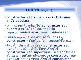 เมธอด       super()

 constructorของ superclass จะไม่ส บ ทอด
                                   ื
 มายัง subclass
 เราสามารถทีจ ะเรีย กใช้
             ่             constructor ของ
 superclass ได้โ ดยใช้เ มธอดทีช ื่อ
                                ่
  super() โดยส่ง ผ่า น argument ทีส อดคล้อ งกัน
                                   ่
 เมธอด super()
             จะต้อ งเป็น คำา สัง แรกของ
                               ่
 constructor เช่น เดีย วกับ เมธอดทีช อ่ ื่   this()
 โดยทัว ไปการทำา งานของ
       ่                         constructor ของ
 คลาสใดๆจะมีผ ลทำา ให้ม ก ารเรีย กใช้
                               ี
 constructor ของ superclass นัน ซึ่ง ถ้า ไม่ม ค ำา
                                       ้         ี
 สั่ง super() อยูใ นคำา สั่ง แรกของ constructor ของ
                 ่
 