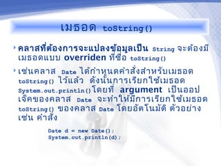 เมธอด     toString()

 คลาสทีต ้อ งการจะแปลงข้อ มูล เป็น String
        ่                                    จะต้อ งมี
  เมธอดแบบ overriden ทีช อ toString()
                        ่ ื่
 เช่น คลาส Date ได้ก ำา หนดคำา สั่ง สำา หรับ เมธอด
  toString() ไว้แ ล้ว ดัง นัน การเรีย กใช้เ มธอด
                            ้
  System.out.println()โดยที่ argument เป็น ออป
  เจ็ค ของคลาส Date จะทำา ให้ม ก ารเรีย กใช้เ มธอด
                                   ี
  toString() ของคลาส Date โดยอัต โนมัต ิ ตัว อย่า ง
 เช่น คำา สัง
            ่
          Date d = new Date();
          System.out.println(d);
 