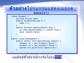 ตัว อย่า ง โปรแกรมแสดงเมธอด
                    equals()
class Student {
  class Student {
      private String name;
       private String name;
      public Student(String n) {
       public Student(String n) {
         name = n;
          name = n;
      }}
      public boolean equals(Object obj) {
       public boolean equals(Object obj) {
         if (obj.equals(name)) { return true;}
          if (obj.equals(name)) { return true;}
         else return false;
          else return false;
      }}
}}
public class TestEquals {
 public class TestEquals {
      public static void main(String args[]) {
       public static void main(String args[]) {
         Student s1 = new Student("Thana");
          Student s1 = new Student("Thana");
         Student s2 = new Student("Thana");
          Student s2 = new Student("Thana");
         System.out.println(s1.equals(s2));
          System.out.println(s1.equals(s2));
      }}
}}

 ผลลัพ ธ์ท ไ ด้จ ากการรัน โปรแกรม
           ี่                 true
 