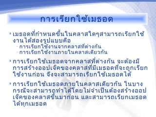 การเรีย กใช้เ มธอด
 เมธอดทีก ำา หนดขึ้น ในคลาสใดๆสามารถเรีย กใช้
         ่
 งานได้ส องรูป แบบคือ
  • การเรีย กใช้ง านจากคลาสที่ต ่า งกัน
  • การเรีย กใช้ง านภายในคลาสเดีย วกัน

 การเรีย กใช้เ มธอดจากคลาสทีต ่า งกัน
                             ่         จะต้อ งมี
 การสร้า งออปเจ็ค ของคลาสทีม เ มธอดทีจ ะถูก เรีย ก
                              ่ ี       ่
 ใช้ง านก่อ น จึง จะสามารถเรีย กใช้เ มธอดได้
 การเรีย กใช้เ มธอดภายในคลาสเดีย วกัน      ในบาง
 กรณีจ ะสามารถทำา ได้โ ดยไม่จ ำา เป็น ต้อ งสร้า งออป
 เจ็ค ของคลาสขึ้น มาก่อ น และสามารถเรีย กเมธอด
 ได้ท ก เมธอด
      ุ
 
