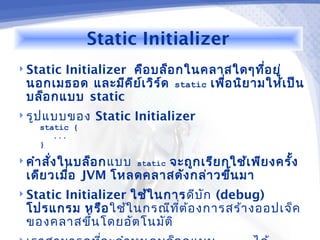 Static Initializer
 StaticInitializer คือ บล็อ กในคลาสใดๆทีอ ยู่ ่
 นอกเมธอด และมีค ีย เ วิร ์ด static เพือ นิย ามให้เ ป็น
                     ์                 ่
 บล็อ กแบบ static
 รูป แบบของ    Static Initializer
    static {
       ...
    }

 คำา สั่ง ในบล็อ กแบบ static
                       จะถูก เรีย กใช้เ พีย งครั้ง
 เดีย วเมือ JVM โหลดคลาสดัง กล่า วขึ้น มา
          ่
      Initializer ใช้ใ นการ ดีบ ัก (debug)
 Static
 โปรแกรม หรือ ใช้ใ นกรณีท ต ้อ งการสร้า งออปเจ็ค
                            ี่
 ของคลาสขึ้น โดยอัต โนมัต ิ
 