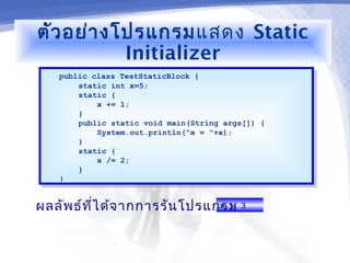 ตัว อย่า งโปรแกรมแสดง Static
           Initializer
   public class TestStaticBlock {
    public class TestStaticBlock {
        static int x=5;
         static int x=5;
        static {
         static {
            x += 1;
             x += 1;
        }}
        public static void main(String args[]) {
         public static void main(String args[]) {
            System.out.println("x = "+x);
             System.out.println("x = "+x);
        }}
        static {
         static {
            x /= 2;
             x /= 2;
        }}
   }}



ผลลัพ ธ์ท ไ ด้จ ากการรัน โปรแกรม 3
          ี่                  x =
 