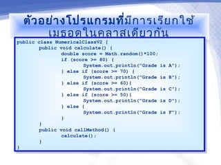 ตัว อย่า งโปรแกรมที่ม ีก ารเรีย กใช้
       เมธอดในคลาสเดีย วกัน
public class NumericalClassV2 {
 public class NumericalClassV2 {
        public void calculate() {
         public void calculate() {
                double score = Math.random()*100;
                 double score = Math.random()*100;
                if (score >= 80) {
                 if (score >= 80) {
                        System.out.println("Grade is A");
                         System.out.println("Grade is A");
                } else if (score >= 70) {
                 } else if (score >= 70) {
                        System.out.println("Grade is B");
                         System.out.println("Grade is B");
                } else if (score >= 60){
                 } else if (score >= 60){
                        System.out.println("Grade is C");
                         System.out.println("Grade is C");
                } else if (score >= 50){
                 } else if (score >= 50){
                        System.out.println("Grade is D");
                         System.out.println("Grade is D");
                } else {
                 } else {
                        System.out.println("Grade is F");
                         System.out.println("Grade is F");
                }}
        }}
        public void callMethod() {
         public void callMethod() {
                calculate();
                 calculate();
        }}
}}
 