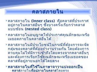 คลาสภายใน
 คลาสภายใน  (Inner class) คือ คลาสทีป ระกาศ
                                           ่
 อยูภ ายในคลาสอื่น ๆ ซึง บางครั้ง เรีย กว่า คลาส
    ่                  ่
 แบบซ้อ น (nested class)
 คลาสภายในอนุญ าตให้ป ระกาศคุณ ลัก ษณะหรือ
 เมธอดภายในคลาสอื่น ได้
 คลาสภายในมีป ระโยชน์ใ นกรณีท ต ้อ งการจะจัด
                               ี่
 กลุ่ม ของคลาสทีต ้อ งทำา งานร่ว มกัน โดยต้อ งการ
                   ่
 ควบคุม ไม่ใ ห้ม ก ารเข้า ถึง โดยตรงจากคลาสอื่น ๆ
                 ี
 และต้อ งการเรีย กใช้ค ุณ ลัก ษณะหรือ เมธอดของ
 คลาสทีอ ยู่ภ ายนอกได้โ ดยตรง
         ่
 คลาสภายในทีใ ช้ใ นภาษาจาวาแบ่ง ออกเป็น
             ่
  • คลาสภายในที่อ ยู่ภ ายในคลาสโดยตรง
 