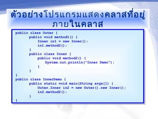 ตัว อย่า งโปรแกรมแสดงคลาสที่อ ยู่
            ภายในคลาส
 public class Outer {
  public class Outer {
        public void method1() {
         public void method1() {
            Inner in1 = new Inner();
             Inner in1 = new Inner();
            in1.method2();
             in1.method2();
        }}
        public class Inner {
         public class Inner {
            public void method2() {
             public void method2() {
                System.out.println("Inner Demo");
                 System.out.println("Inner Demo");
            }}
        }}
 }}
 public class InnerDemo {
  public class InnerDemo {
        public static void main(String args[]) {
         public static void main(String args[]) {
            Outer.Inner in2 = new Outer().new Inner();
             Outer.Inner in2 = new Outer().new Inner();
            in2.method2();
             in2.method2();
        }}
 }}
 