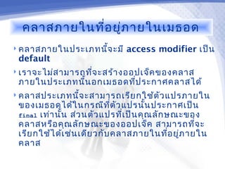 คลาสภายในที่อ ยู่ภ ายในเมธอด
 คลาสภายในประเภทนี้จ ะมี    access modifier เป็น
 default
 เราจะไม่ส ามารถทีจ ะสร้า งออปเจ็ค ของคลาส
                   ่
 ภายในประเภทนี้น อกเมธอดทีป ระกาศคลาสได้
                          ่
 คลาสประเภทนีจ ะสามารถเรีย กใช้ต ัว แปรภายใน
              ้
 ของเมธอดได้ใ นกรณีท ต ัว แปรนั้น ประกาศเป็น
                              ี่
 final เท่า นัน ส่ว นตัว แปรทีเ ป็น คุณ ลัก ษณะของ
              ้                  ่
 คลาสหรือ คุณ ลัก ษณะของออปเจ็ค สามารถทีจ ะ      ่
 เรีย กใช้ไ ด้เ ช่น เดีย วกับ คลาสภายในทีอ ยูภ ายใน
                                             ่ ่
 คลาส
 
