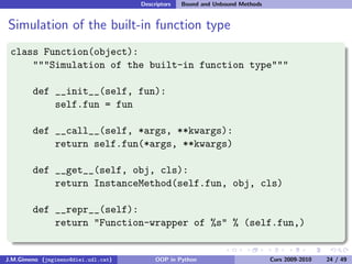 Descriptors   Bound and Unbound Methods


Simulation of the built-in function type
 class Function(object):
     """Simulation of the built-in function type"""

        def __init__(self, fun):
            self.fun = fun

        def __call__(self, *args, **kwargs):
            return self.fun(*args, **kwargs)

        def __get__(self, obj, cls):
            return InstanceMethod(self.fun, obj, cls)

        def __repr__(self):
            return "Function-wrapper of %s" % (self.fun,)


J.M.Gimeno (jmgimeno@diei.udl.cat)        OOP in Python                        Curs 2009-2010   24 / 49
 