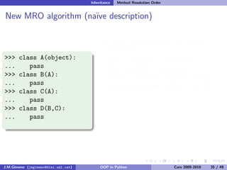 Inheritance   Method Resolution Order


New MRO algorithm (na¨ description)
                     ıve

                                              Classic look-up would visit classes in
                                              this order:
>>>    class A(object):                       D, B, A, object, C, A, object
...       pass                                New algorithm (na¨ python 2.2
                                                                 ıve
>>>    class B(A):                            version) scans the list and eliminates
...       pass                                elements repeated further in the list
>>>    class C(A):
                                              So, the new order is:
...       pass
                                              D, B, C, A, object
>>>    class D(B,C):
...       pass                                The real algorithm (since python 2.3)
                                              named C3 is described here.
                                              New-style classes get a special attribute
                                              named mro


J.M.Gimeno (jmgimeno@diei.udl.cat)        OOP in Python                      Curs 2009-2010   35 / 49
 