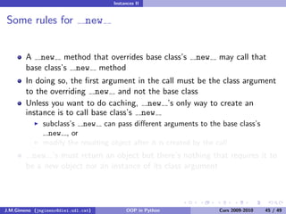 Instances II


Some rules for                 new


        A new method that overrides base class’s          new    may call that
        base class’s new method
        In doing so, the ﬁrst argument in the call must be the class argument
        to the overriding new and not the base class
        Unless you want to do caching, new ’s only way to create an
        instance is to call base class’s new
               subclass’s new can pass diﬀerent arguments to the base class’s
                 new , or
               modify the resulting object after it is created by the call
         new ’s must return an object but there’s nothing that requires it to
        be a new object nor an instance of its class argument




J.M.Gimeno (jmgimeno@diei.udl.cat)        OOP in Python          Curs 2009-2010   45 / 49
 