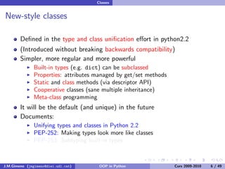 Classes


New-style classes

        Deﬁned in the type and class uniﬁcation eﬀort in python2.2
        (Introduced without breaking backwards compatibility)
        Simpler, more regular and more powerful
               Built-in types (e.g. dict) can be subclassed
               Properties: attributes managed by get/set methods
               Static and class methods (via descriptor API)
               Cooperative classes (sane multiple inheritance)
               Meta-class programming
        It will be the default (and unique) in the future
        Documents:
               Unifying types and classes in Python 2.2
               PEP-252: Making types look more like classes
               PEP-253: Subtyping built-in types



J.M.Gimeno (jmgimeno@diei.udl.cat)     OOP in Python               Curs 2009-2010   6 / 49
 