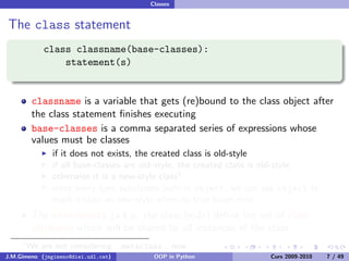 Classes


The class statement
             class classname(base-classes):
                 statement(s)


          classname is a variable that gets (re)bound to the class object after
          the class statement ﬁnishes executing
          base-classes is a comma separated series of expressions whose
          values must be classes
               if it does not exists, the created class is old-style
               if all base-classes are old-style, the created class is old-style
               otherwise it is a new-style class1
               since every type subclasses built-in object, we can use object to
               mark a class as new-style when no true bases exist
          The statements (a.k.a. the class body) deﬁne the set of class
          attributes which will be shared by all instances of the class
     1
         We are not considering      metaclass       now
J.M.Gimeno (jmgimeno@diei.udl.cat)          OOP in Python           Curs 2009-2010   7 / 49
 