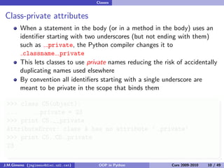 Classes


Class-private attributes
        When a statement in the body (or in a method in the body) uses an
        identiﬁer starting with two underscores (but not ending with them)
        such as private, the Python compiler changes it to
         classname private
        This lets classes to use private names reducing the risk of accidentally
        duplicating names used elsewhere
        By convention all identiﬁers starting with a single underscore are
        meant to be private in the scope that binds them

 >>> class C5(object):
 ...      private = 23
 >>> print C5.__private
 AttributeError: class A has no attribute ’ private’
 >>> print C5. C5 private
 23

J.M.Gimeno (jmgimeno@diei.udl.cat)    OOP in Python            Curs 2009-2010   10 / 49
 