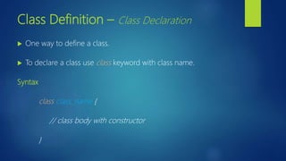 Class Definition – Class Declaration
 One way to define a class.
 To declare a class use class keyword with class name.
Syntax
class class_name {
// class body with constructor
}
 