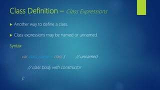 Class Definition – Class Expressions
 Another way to define a class.
 Class expressions may be named or unnamed.
Syntax
var class_name = class { // unnamed
// class body with constructor
};
 