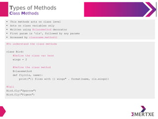 Types of Methods
Class Methods
#To understand the class methods
class Bird:
#Define the class var here
wings = 2
#Define the class method
@classmethod
def fly(cls, name):
print("{} flies with {} wings" . format(name, cls.wings))
#Call
Bird.fly("Sparrow")
Bird.fly("Pigeon")
● This methods acts on class level
● Acts on class variables only
● Written using @classmethod decorator
● First param is 'cls', followed by any params
● Accessed by classname.method()
 