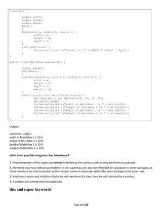 Page 2 of 30
class Box {
double width;
double height;
double depth;
Box() {
}
Box(double w, double h, double d) {
width = w;
height = h;
depth = d;
}
void getVolume() {
System.out.println("Volume is : " + width * height * depth);
}
}
public class MatchBox extends Box {
double weight;
MatchBox() {
}
MatchBox(double w, double h, double d, double m) {
width = w;
height = h;
depth = d;
weight = m;
}
public static void main(String args[]) {
MatchBox mb1 = new MatchBox(10, 10, 10, 10);
mb1.getVolume();
System.out.println("width of MatchBox 1 is " + mb1.width);
System.out.println("height of MatchBox 1 is " + mb1.height);
System.out.println("depth of MatchBox 1 is " + mb1.depth);
System.out.println("weight of MatchBox 1 is " + mb1.weight);
}
}
Output:-
Volume is : 1000.0
width of MatchBox 1 is 10.0
height of MatchBox 1 is 10.0
depth of MatchBox 1 is 10.0
weight of MatchBox 1 is 10.0
What is not possible using java class Inheritance?
1. Private members of the superclass are not inherited by the subclass and can only be indirectly accessed.
2. Members that have default accessibility in the superclass are also not inherited by subclasses in other packages, as
these members are only accessible by their simple names in subclasses within the same package as the superclass.
3. Since constructors and initializer blocks are not members of a class, they are not inherited by a subclass.
4. A subclass can extend only one superclass
this and super keywords
 