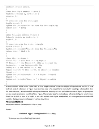 Page 21 of 30
abstract double area();
}
class Rectangle extends Figure {
Rectangle(double a, double b) {
super(a, b);
}
// override area for rectangle
double area() {
System.out.println("Inside Area for Rectangle.");
return dim1 * dim2;
}
}
class Triangle extends Figure {
Triangle(double a, double b) {
super(a, b);
}
// override area for right triangle
double area() {
System.out.println("Inside Area for Triangle.");
return dim1 * dim2 / 2;
}
}
class AbstractAreas {
public static void main(String args[]) {
// Figure f = new Figure(10, 10); // illegal now
Rectangle r = new Rectangle(9, 5);
Triangle t = new Triangle(10, 8);
Figure figref; // this is OK, no object is created
figref = r;
System.out.println("Area is " + figref.area());
figref = t;
System.out.println("Area is " + figref.area());
}
}
As the comment inside main( ) indicates, it is no longer possible to declare objects of type Figure, since it is now
abstract. And, all subclasses of Figure must override area( ). To prove this to yourself, try creating a subclass that does
not override area( ). You will receive a compile-time error. Although it is not possible to create an object of type Figure,
you can create a reference variable of type Figure. The variable figref is declared as a reference to Figure, which means
that it can be used to refer to an object of any class derived from Figure. As explained, it is through superclass reference
variables that overridden methods are resolved at run time.
Abstract Method
An abstract method is method that have no body
Syntax :
abstract type name(parameter-list);
As you can see, no method body is present.
 
