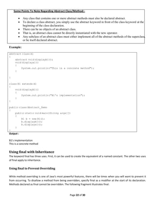 Page 22 of 30
Some Points To Note Regarding Abstract Class/Method:-
 Any class that contains one or more abstract methods must also be declared abstract.
 To declare a class abstract, you simply use the abstract keyword in front of the class keyword at the
beginning of the class declaration.
 There can be no objects of an abstract class.
 That is, an abstract class cannot be directly instantiated with the new operator.
 Any subclass of an abstract class must either implement all of the abstract methods of the superclass,
or be itself declared abstract.
Example:
abstract class A1
{
abstract void displayb1();
void displaya1()
{
System.out.println("This is a concrete method");
}
}
class B1 extends A1
{
void displayb1()
{
System.out.println("B1's implementation");
}
}
public class Abstract_Demo
{
public static void main(String args[])
{
B1 b = new B1();
b.displayb1();
b.displaya1();
}
}
Output :
B1's implementation
This is a concrete method
Using final with Inheritance
The keyword final has three uses. First, it can be used to create the equivalent of a named constant. The other two uses
of final apply to inheritance.
Using final to Prevent Overriding
While method overriding is one of Java’s most powerful features, there will be times when you will want to prevent it
from occurring. To disallow a method from being overridden, specify final as a modifier at the start of its declaration.
Methods declared as final cannot be overridden. The following fragment illustrates final:
 