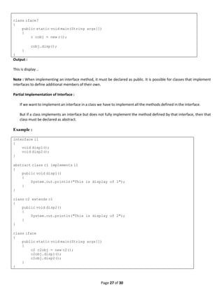 Page 27 of 30
class iface7
{
public static void main(String args[])
{
c cobj = new c();
cobj.disp();
}
}
Output :
This is display ..
Note : When implementing an interface method, it must be declared as public. It is possible for classes that implement
interfaces to define additional members of their own.
Partial Implementation of Interface :
If we want to implement an interface in a class we have to implement all the methods defined in the interface.
But if a class implements an interface but does not fully implement the method defined by that interface, then that
class must be declared as abstract.
Example :
interface i1
{
void disp1();
void disp2();
}
abstract class c1 implements i1
{
public void disp1()
{
System.out.println("This is display of 1");
}
}
class c2 extends c1
{
public void disp2()
{
System.out.println("This is display of 2");
}
}
class iface
{
public static void main(String args[])
{
c2 c2obj = new c2();
c2obj.disp1();
c2obj.disp2();
}
}
 