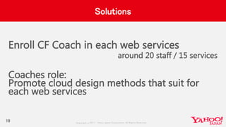 Copyrig ht © 2017 Yahoo Japan Corporation. All Rig hts Reserved.
Solutions
Enroll CF Coach in each web services
around 20 staff / 15 services
Coaches role:
Promote cloud design methods that suit for
each web services
19
 