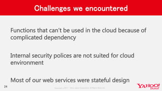 Copyrig ht © 2017 Yahoo Japan Corporation. All Rig hts Reserved.
Challenges we encountered
Functions that can’t be used in the cloud because of
complicated dependency
Internal security polices are not suited for cloud
environment
Most of our web services were stateful design
24
 