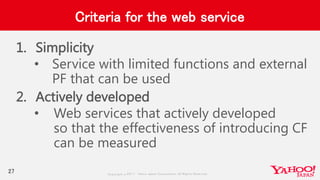 Copyrig ht © 2017 Yahoo Japan Corporation. All Rig hts Reserved.
Criteria for the web service
1. Simplicity
• Service with limited functions and external
PF that can be used
2. Actively developed
• Web services that actively developed
so that the effectiveness of introducing CF
can be measured
27
 