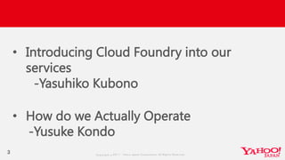 Copyrig ht © 2017 Yahoo Japan Corporation. All Rig hts Reserved.
3
• Introducing Cloud Foundry into our
services
-Yasuhiko Kubono
• How do we Actually Operate
-Yusuke Kondo
 