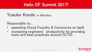 Copyrig ht © 2017 Yahoo Japan Corporation. All Rig hts Reserved.
Hello CF Summit 2017!
Yusuke Kondo or @konfoo
Responsible to...
• operating Cloud Foundry & Concourse on IaaS
• increasing engineers’ productivity by providing
tools and best practices around CI/CD
 