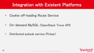 Copyrig ht © 2017 Yahoo Japan Corporation. All Rig hts Reserved.
Integration with Existent Platforms
• Cookie off-loading Route Service
• On-demand MySQL (OpenStack Trove API)
• Distributed pubsub service (Pulsar)
40
 