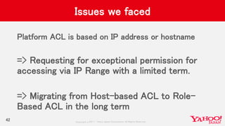 Copyrig ht © 2017 Yahoo Japan Corporation. All Rig hts Reserved.
Issues we faced
Platform ACL is based on IP address or hostname
=> Requesting for exceptional permission for
accessing via IP Range with a limited term.
=> Migrating from Host-based ACL to Role-
Based ACL in the long term
42
 