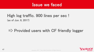 Copyrig ht © 2017 Yahoo Japan Corporation. All Rig hts Reserved.
Issue we faced
High log traffic. 900 lines per sec !
(as of Jun. 8, 2017)
=> Provided users with CF friendly logger
47
 