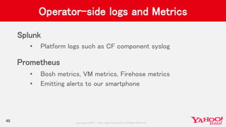 Copyrig ht © 2017 Yahoo Japan Corporation. All Rig hts Reserved.
Operator-side logs and Metrics
Splunk
• Platform logs such as CF component syslog
Prometheus
• Bosh metrics, VM metrics, Firehose metrics
• Emitting alerts to our smartphone
48
 